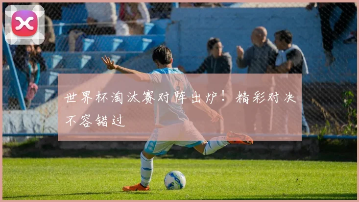 世界杯淘汰赛对阵出炉！精彩对决不容错过