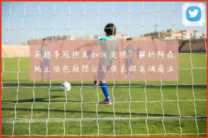 英超争冠热度如何变现？解析阿森纳主场包厢预订与俱乐部高端商业运营