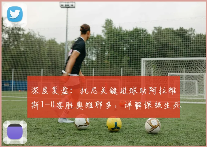 深度复盘:托尼关键进球助阿拉维斯1-0客胜奥维耶多,详解保级生死战战术