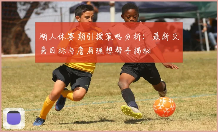 湖人休赛期引援策略分析：最新交易目标与詹眉理想帮手揭秘