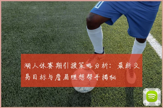 湖人休赛期引援策略分析:最新交易目标与詹眉理想帮手揭秘
